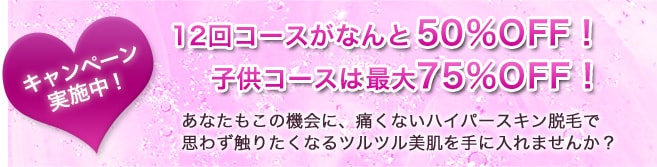 キャンペーン実施中！12回コースがなんと50％OFF！子供コースは最大75%OFF！あなたもこの機会に、痛くないハイパースキン脱毛で思わず触りたくなるツルツル美肌を手に入れませんか？