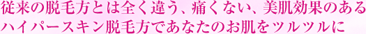 従来の脱毛方とは全く違う、痛くない、美肌効果のあるハイパースキン脱毛方であなたのお肌をツルツルに