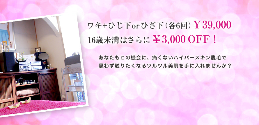 ワキ+ひじ下orひざ下（各6回）￥39,000｜16歳未満はさらに￥3,000 OFF !